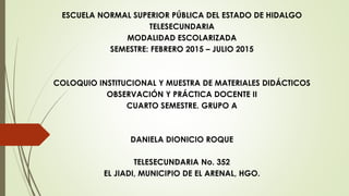 ESCUELA NORMAL SUPERIOR PÚBLICA DEL ESTADO DE HIDALGO
TELESECUNDARIA
MODALIDAD ESCOLARIZADA
SEMESTRE: FEBRERO 2015 – JULIO 2015
COLOQUIO INSTITUCIONAL Y MUESTRA DE MATERIALES DIDÁCTICOS
OBSERVACIÓN Y PRÁCTICA DOCENTE II
CUARTO SEMESTRE. GRUPO A
DANIELA DIONICIO ROQUE
TELESECUNDARIA No. 352
EL JIADI, MUNICIPIO DE EL ARENAL, HGO.
 