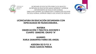 SECRETARÍA DE EDUCACIÓN PÚBLICA DE HIDALGO
SECRETARÍA DE EDUCACIÒN MEDIA SUPERIOR Y SUPERIOR
DEPARTAMENTO DE EDUCACIÓN NORMAL
DIRECCIÓN GENERAL DE FORMACIÓN Y SUPERACIÓN DOCENTE
ESCUELA NORMAL SUPERIOR PÚBLICA DEL ESTADO DE HIDALGO
LICENCIATURA EN EDUCACIÓN SECUNDARIA CON
ESPECIALIDAD EN TELESECUNDARIA..
MATERIA
OBSERVACIÓN Y PRÁCTICA DOCENTE II
CUARTO SEMESTRE. GRUPO "A"
ALUMNO:
KARLA SAMANTHA PARRA DEL ANGEL
ASESORA DE O.P.D. II
HILDA GARCÍA PEREDA
 