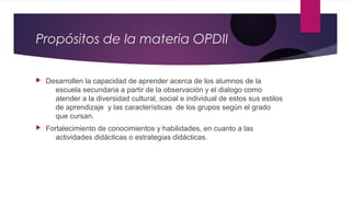 Propósitos de la materia OPDII
 Desarrollen la capacidad de aprender acerca de los alumnos de la
escuela secundaria a partir de la observación y el dialogo como
atender a la diversidad cultural, social e individual de estos sus estilos
de aprendizaje y las características de los grupos según el grado
que cursan.
 Fortalecimiento de conocimientos y habilidades, en cuanto a las
actividades didácticas o estrategias didácticas.
 