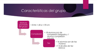 Características del grupo
Estatura
promedio
del grupo
• Entre 1.50 a 1.70 cm
Complexión
• 18 alumnos son de
complexión Delgada y 1
alumno complexión
robusta
Tez
• 16 alumnos son de tez
morena
• Y 3 de ellos de tez
blanca
 