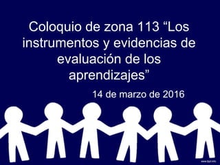Coloquio de zona 113 “Los
instrumentos y evidencias de
evaluación de los
aprendizajes”
14 de marzo de 2016
 