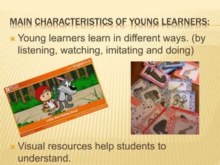 MAIN CHARACTERISTICS OF YOUNG LEARNERS:
 Young learners learn in different ways. (by
listening, watching, imitating and doing)
 Visual resources help students to
understand.
 