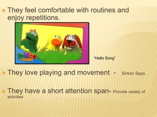  They feel comfortable with routines and
enjoy repetitions.
 They love playing and movement - Simon Says
 They have a short attention span- Provide variety of
activities
“Hello Song”
 