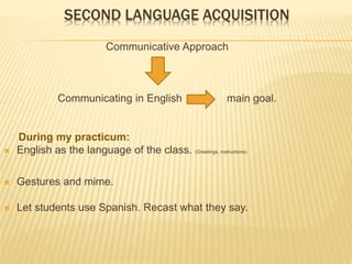 SECOND LANGUAGE ACQUISITION
Communicative Approach
Communicating in English main goal.
During my practicum:
 English as the language of the class. (Greetings, instructions)
 Gestures and mime.
 Let students use Spanish. Recast what they say.
 