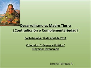   Desarrollismo vs Madre Tierra ¿Contradicción o Complementariedad? Cochabamba, 14 de abril de 2011 Coloquios: “Jóvenes y Política” Proyecto: Jovencracia Lorena Terrazas A. 