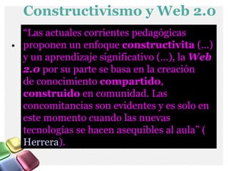Constructivismo y Web 2.0 “ Las actuales corrientes pedagógicas proponen un enfoque  constructivita  (…) y un aprendizaje significativo (…), la  Web 2.0   por su parte se basa en la creación de   conocimiento  compartido ,  construido  en comunidad. Las concomitancias son evidentes y es solo en este momento cuando las nuevas tecnologías se hacen asequibles al aula” ( Herrera ). 
