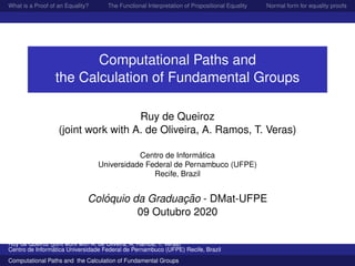 What is a Proof of an Equality? The Functional Interpretation of Propositional Equality Normal form for equality proofs
Computational Paths and
the Calculation of Fundamental Groups
Ruy de Queiroz
(joint work with A. de Oliveira, A. Ramos, T. Veras)
Centro de Inform´atica
Universidade Federal de Pernambuco (UFPE)
Recife, Brazil
Col´oquio da Graduac¸ ˜ao - DMat-UFPE
09 Outubro 2020
Ruy de Queiroz (joint work with A. de Oliveira, A. Ramos, T. Veras)
Centro de Inform´atica Universidade Federal de Pernambuco (UFPE) Recife, Brazil
Computational Paths and the Calculation of Fundamental Groups
 