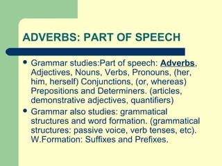 ADVERBS: PART OF SPEECH
 Grammar

studies:Part of speech: Adverbs,
Adjectives, Nouns, Verbs, Pronouns, (her,
him, herself) Conjunctions, (or, whereas)
Prepositions and Determiners. (articles,
demonstrative adjectives, quantifiers)
 Grammar also studies: grammatical
structures and word formation. (grammatical
structures: passive voice, verb tenses, etc).
W.Formation: Suffixes and Prefixes.

 