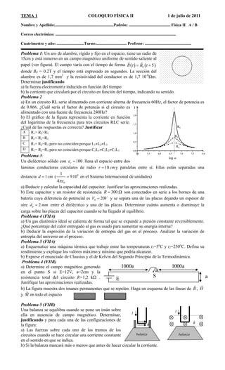 TEMA 1 COLOQUIO FÍSICA II 1 de julio de 2011
Nombre y Apellido:..........................................................Padrón: ......................................... Física II A / B
Correo electrónico: .......................................................................................................................
Cuatrimestre y año: ...........................Turno:.............................. Profesor: ..............................................
Problema 1: Un aro de alambre, rígido y fijo en el espacio, tiene un radio de
15cm y está inmerso en un campo magnético uniforme de sentido saliente al
papel (ver figura). El campo varía con el tiempo de forma    0 5B t B t 
 
donde B0 = 0.2T y el tiempo está expresado en segundos. La sección del
alambre es de 1,7 mm2
y la resistividad del conductor es de 1,7 10-8
m.
Determinar justificando
a) la fuerza electromotriz inducida en función del tiempo
b) la corriente que circulará por el circuito en función del tiempo, indicando su sentido.
Problema 2
a) En un circuito RL serie alimentado con corriente alterna de frecuencia 60Hz, el factor de potencia es
de 0.866. ¿Cuál sería el factor de potencia si el circuito es
alimentado con una fuente de frecuencia 240Hz?
5,0 5,5 6,0 6,5 7,0 7,5 8,0
0,0
0,5
1,0
1,5
2,0
R1
log 
I
R2
R3
5,0 5,5 6,0 6,5 7,0 7,5 8,0
0,0
0,5
1,0
1,5
2,0
R1
log 
I
R2
R3
b) El gráfico de la figura representa la corriente en función
del logaritmo de la frecuencia para tres circuitos RLC serie.
¿Cuál de las respuestas es correcta? Justificar
R1> R2>R3A
R1< R2<R3B
C R1= R2=R3 pero no coinciden porque L1L2L3
D R1= R2=R3 pero no coinciden porque C1L1C2L2C3L3
Problema 3:
Un dieléctrico sólido con 100r  llena el espacio entre dos
láminas conductoras circulares de radio 10r cm y paralelas entre sí. Ellas están separadas una
distancia (1d cm
0
1
4
9
910 en el Sistema Internacional de unidades)
a) Deducir y calcular la capacidad del capacitor. Justificar las aproximaciones realizadas.
b) Este capacitor y un resistor de resistencia 300R  
20V
son conectados en serie a los bornes de una
batería cuya diferencia de potencial es V0  y se separa una de las placas dejando un espesor de
aire entre el dieléctrico y una de las placas. Determinar cuánto aumenta o disminuye la
carga sobre las placas del capacitor cuando se ha llegado al equilibrio.
2ad m m
Problema 4 (FIIA)
a) Un gas diatómico ideal se calienta de forma tal que se expande a presión constante reversiblemente.
¿Qué porcentaje del calor entregado al gas es usado para aumentar su energía interna?
b) Deducir la expresión de la variación de entropía del gas en el proceso. Analizar la variación de
entropía del universo en el proceso.
Problema 5 (FIIA)
a) Esquematice una máquina térmica que trabaje entre las temperaturas t1=5o
C y t2=250o
C. Defina su
rendimiento y explique los valores máximo y mínimo que podría alcanzar.
b) Exprese el enunciado de Clausius y el de Kelvin del Segundo Principio de la Termodinámica.
Problema 4 (FIIB)
a) Determine el campo magnético generado
en el punto S si E=12V, a=2cm y la
resistencia total del circuito R=1,2 k .
Justifique las aproximaciones realizadas.
E
S
1000a 1000a
a
aE
S
1000a 1000a
a
a
b) La figura muestra dos imanes permanentes que se repelen. Haga un esquema de las líneas de B

H

,
y M

en todo el espacio
Problema 5 (FIIB)
Una balanza se equilibra cuando se pone un imán sobre
ella en ausencia de campo magnético. Determinar,
justificando y para cada una de las configuraciones de
la figura:
II
a) Las fuerzas sobre cada uno de los tramos de los
circuitos cuando se hace circular una corriente constante
en el sentido en que se indica.
b) Si la balanza marcará más o menos que antes de hacer circular la corriente.
B
 B

balanza balanza
 