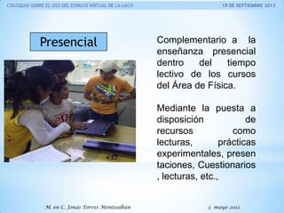 COLOQUIO SOBRE EL USO DEL ESPACIO VIRTUAL DE LA UACH

Presencial

19 DE SEPTIEMBRE 2012

Complementario a la
enseñanza presencial
dentro
del
tiempo
lectivo de los cursos
del Área de Física.

Mediante la puesta a
disposición
de
recursos
como
lecturas,
prácticas
experimentales, presen
taciones, Cuestionarios
, lecturas, etc.,
M. en C. Jonás Torres Montealbán

3 mayo 2012

 