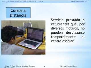 COLOQUIO SOBRE EL USO DEL ESPACIO VIRTUAL DE LA UACH

19 DE SEPTIEMBRE 2012

Cursos a
Distancia
Servicio prestado a
estudiantes que, por
diversos motivos, no
pueden desplazarse
temporalmente
al
centro escolar

M. en C. Ana María Sánchez Romero

y

M. en C. Jonás Torres

 