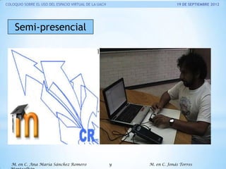 COLOQUIO SOBRE EL USO DEL ESPACIO VIRTUAL DE LA UACH

19 DE SEPTIEMBRE 2012

Semi-presencial

M. en C. Ana María Sánchez Romero

y

M. en C. Jonás Torres

 