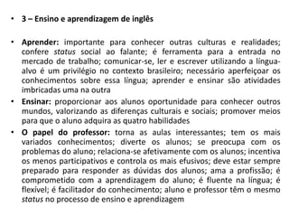 3 – Ensino e aprendizagem de inglêsAprender: importante para conhecer outras culturas e realidades; confere status social ao falante; é ferramenta para a entrada no mercado de trabalho; comunicar-se, ler e escrever utilizando a língua-alvo é um privilégio no contexto brasileiro; necessário aperfeiçoar os conhecimentos sobre essa língua; aprender e ensinar são atividades imbricadas uma na outraEnsinar: proporcionar aos alunos oportunidade para conhecer outros mundos, valorizando as diferenças culturais e sociais; promover meios para que o aluno adquira as quatro habilidadesO papel do professor: torna as aulas interessantes; tem os mais variados conhecimentos; diverte os alunos; se preocupa com os problemas do aluno; relaciona-se afetivamente com os alunos; incentiva os menos participativos e controla os mais efusivos; deve estar sempre preparado para responder as dúvidas dos alunos; ama a profissão; é comprometido com a aprendizagem do aluno; é fluente na língua; é flexível; é facilitador do conhecimento; aluno e professor têm o mesmo status no processo de ensino e aprendizagem