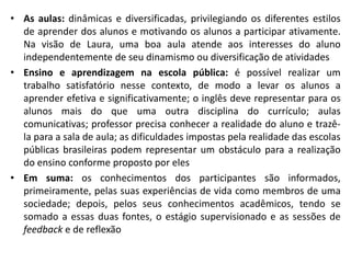 As aulas: dinâmicas e diversificadas, privilegiando os diferentes estilos de aprender dos alunos e motivando os alunos a participar ativamente. Na visão de Laura, uma boa aula atende aos interesses do aluno independentemente de seu dinamismo ou diversificação de atividadesEnsino e aprendizagem na escola pública: é possível realizar um trabalho satisfatório nesse contexto, de modo a levar os alunos a aprender efetiva e significativamente; o inglês deve representar para os alunos mais do que uma outra disciplina do currículo; aulas comunicativas; professor precisa conhecer a realidade do aluno e trazê-la para a sala de aula; as dificuldades impostas pela realidade das escolas públicas brasileiras podem representar um obstáculo para a realização do ensino conforme proposto por elesEm suma: os conhecimentos dos participantes são informados, primeiramente, pelas suas experiências de vida como membros de uma sociedade; depois, pelos seus conhecimentos acadêmicos, tendo se somado a essas duas fontes, o estágio supervisionado e as sessões de feedback e de reflexão
