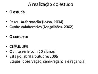 A realização do estudoO estudoPesquisa-formação (Josso, 2004)Cunho colaborativo (Magalhães, 2002)O contextoCEPAE/UFGQuinta série com 20 alunosEstágio: abril a outubro/2006	Etapas: observação, semi-regência e regência