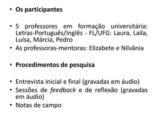 Os participantes5 professores em formação universitária: Letras-Português/Inglês - FL/UFG: Laura, Laila, Luísa, Márcia, PedroAs professoras-mentoras: Elizabete e NilvâniaProcedimentos de pesquisaEntrevista inicial e final (gravadas em áudio)Sessões de feedback e de reflexão (gravadas em áudio)Notas de campo