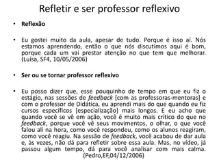 Refletir e ser professor reflexivoReflexão  Eu gostei muito da aula, apesar de tudo. Porque é isso aí. Nós estamos aprendendo, então o que nós discutimos aqui é bom, porque cada um vai prestar atenção no que tem que melhorar. (Luísa, SF4, 10/05/2006)Ser ou se tornar professor reflexivoEu posso dizer que, esse pouquinho de tempo em que eu fiz o estágio, nas sessões de feedback [com as professoras-mentoras] e com o professor de Didática, eu aprendi mais do que quando eu fiz cursos específicos [especialização] mais longos. E eu acho que quando você se vê em ação, você é muito mais crítico do que no feedback, porque você vê seus movimentos, o olhar, o que você falou ali na hora, como você respondeu, como os alunos reagiram, como você reagiu. Na sessão de feedback,você acabou de dar aula e, às vezes, não dá para refletir sobre essa aula. Mas, no vídeo, já passou algum tempo, dá para você analisar com mais calma.  (Pedro,EF,04/12/2006)