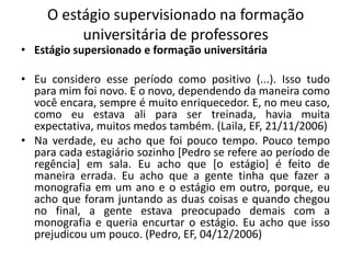 O estágio supervisionado na formação universitária de professoresEstágio supersionado e formação universitáriaEu considero esse período como positivo (...). Isso tudo para mim foi novo. E o novo, dependendo da maneira como você encara, sempre é muito enriquecedor. E, no meu caso, como eu estava ali para ser treinada, havia muita expectativa, muitos medos também. (Laila, EF, 21/11/2006)Na verdade, eu acho que foi pouco tempo. Pouco tempo para cada estagiário sozinho [Pedro se refere ao período de regência] em sala. Eu acho que [o estágio] é feito de maneira errada. Eu acho que a gente tinha que fazer a monografia em um ano e o estágio em outro, porque, eu acho que foram juntando as duas coisas e quando chegou no final, a gente estava preocupado demais com a monografia e queria encurtar o estágio. Eu acho que isso prejudicou um pouco. (Pedro, EF, 04/12/2006)
