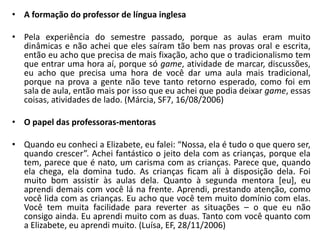 A formação do professor de língua inglesaPela experiência do semestre passado, porque as aulas eram muito dinâmicas e não achei que eles saíram tão bem nas provas oral e escrita, então eu acho que precisa de mais fixação, acho que o tradicionalismo tem que entrar uma hora aí, porque só game, atividade de marcar, discussões, eu acho que precisa uma hora de você dar uma aula mais tradicional, porque na prova a gente não teve tanto retorno esperado, como foi em sala de aula, então mais por isso que eu achei que podia deixar game, essas coisas, atividades de lado. (Márcia, SF7, 16/08/2006)O papel das professoras-mentorasQuando eu conheci a Elizabete, eu falei: “Nossa, ela é tudo o que quero ser, quando crescer”. Achei fantástico o jeito dela com as crianças, porque ela tem, parece que é nato, um carisma com as crianças. Parece que, quando ela chega, ela domina tudo. As crianças ficam ali à disposição dela. Foi muito bom assistir às aulas dela. Quanto à segunda mentora [eu], eu aprendi demais com você lá na frente. Aprendi, prestando atenção, como você lida com as crianças. Eu acho que você tem muito domínio com elas. Você tem muita facilidade para reverter as situações – o que eu não consigo ainda. Eu aprendi muito com as duas. Tanto com você quanto com a Elizabete, eu aprendi muito. (Luísa, EF, 28/11/2006)