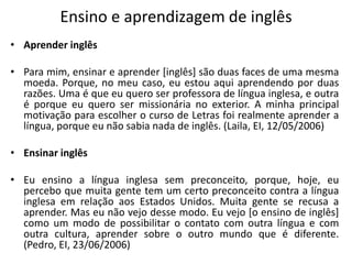 Ensino e aprendizagem de inglêsAprender inglêsPara mim, ensinar e aprender [inglês] são duas faces de uma mesma moeda. Porque, no meu caso, eu estou aqui aprendendo por duas razões. Uma é que eu quero ser professora de língua inglesa, e outra é porque eu quero ser missionária no exterior. A minha principal motivação para escolher o curso de Letras foi realmente aprender a língua, porque eu não sabia nada de inglês. (Laila, EI, 12/05/2006)Ensinar inglêsEu ensino a língua inglesa sem preconceito, porque, hoje, eu percebo que muita gente tem um certo preconceito contra a língua inglesa em relação aos Estados Unidos. Muita gente se recusa a aprender. Mas eu não vejo desse modo. Eu vejo [o ensino de inglês] como um modo de possibilitar o contato com outra língua e com outra cultura, aprender sobre o outro mundo que é diferente. (Pedro, EI, 23/06/2006)