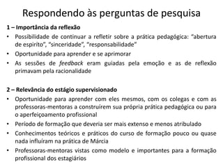 Respondendo às perguntas de pesquisa1 – Importância da reflexãoPossibilidade de continuar a refletir sobre a prática pedagógica: “abertura de espiríto”, “sinceridade”, “responsabilidade”Oportunidade para aprender e se aprimorarAs sessões de feedback eram guiadas pela emoção e as de reflexão primavam pela racionalidade2 – Relevância do estágio supervisionadoOportunidade para aprender com eles mesmos, com os colegas e com as professoras-mentoras a construírem sua própria prática pedagógica ou para o aperfeiçoamento profissionalPeríodo de formação que deveria ser mais extenso e menos atribuladoConhecimentos teóricos e práticos do curso de formação pouco ou quase nada influíram na prática de MárciaProfessoras-mentoras vistas como modelo e importantes para a formação profissional dos estagiários