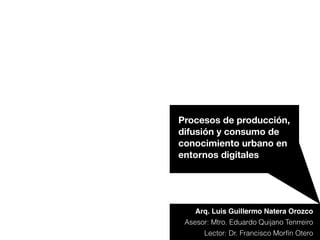 Arq. Luis Guillermo Natera Orozco
Procesos de producción,
difusión y consumo de
conocimiento urbano en
entornos digitales
Asesor: Mtro. Eduardo Quijano Tenrreiro
Lector: Dr. Francisco Morfín Otero
 