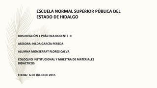 ESCUELA NORMAL SUPERIOR PÚBLICA DEL
ESTADO DE HIDALGO
OBSERVACIÓN Y PRÁCTICA DOCENTE II
ASESORA: HILDA GARCÍA PEREDA
ALUMNA MONSERRAT FLORES CALVA
COLOQUIO INSTITUCIONAL Y MUESTRA DE MATERIALES
DIDÁCTICOS
FECHA: 6 DE JULIO DE 2015
 