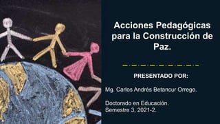 Acciones Pedagógicas
para la Construcción de
Paz.
PRESENTADO POR:
Mg. Carlos Andrés Betancur Orrego.
Doctorado en Educación.
Semestre 3, 2021-2.
 