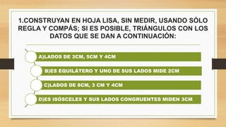 1.CONSTRUYAN EN HOJA LISA, SIN MEDIR, USANDO SÓLO
REGLA Y COMPÁS; SI ES POSIBLE, TRIÁNGULOS CON LOS
DATOS QUE SE DAN A CONTINUACIÓN:
A)LADOS DE 3CM, 5CM Y 4CM
B)ES EQUILÁTERO Y UNO DE SUS LADOS MIDE 2CM
C)LADOS DE 8CM, 3 CM Y 4CM
D)ES ISÓSCELES Y SUS LADOS CONGRUENTES MIDEN 3CM.
 
