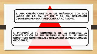 2. ANA QUERÍA CONSTRUIR UN TRIÁNGULO CON LOS
LADOS DE 2,5 CM, 0,7 CM Y 1,4 CM. UTILIZANDO
GEOGEBRA PENSAR Y RESOLVER LA ACTIVIDAD.
3. PROPONÉ A TU COMPAÑERO DE LA DERECHA, LA
CONSTRUCCIÓN DE UN TRIÁNGULO QUE SI SE PUEDA
CONSTRUIR( COMPRUÉBALO UTILIZANDO EL PROGRAMA DE
GEOGEBRA).
 
