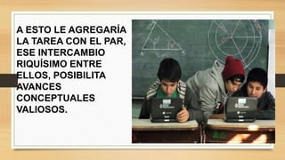 A ESTO LE AGREGARÍA
LA TAREA CON EL PAR,
ESE INTERCAMBIO
RIQUÍSIMO ENTRE
ELLOS, POSIBILITA
AVANCES
CONCEPTUALES
VALIOSOS.
 