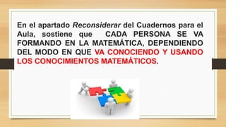 En el apartado Reconsiderar del Cuadernos para el
Aula, sostiene que CADA PERSONA SE VA
FORMANDO EN LA MATEMÁTICA, DEPENDIENDO
DEL MODO EN QUE VA CONOCIENDO Y USANDO
LOS CONOCIMIENTOS MATEMÁTICOS.
 