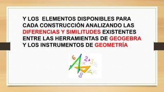 Y LOS ELEMENTOS DISPONIBLES PARA
CADA CONSTRUCCIÓN ANALIZANDO LAS
DIFERENCIAS Y SIMILITUDES EXISTENTES
ENTRE LAS HERRAMIENTAS DE GEOGEBRA
Y LOS INSTRUMENTOS DE GEOMETRÍA
 