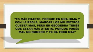 “ES MÁS EXACTO, PORQUE EN UNA HOJA Y
CON LA REGLA, MARCAR LOS MILÍMETROS
CUESTA MÁS, PERO EN GEOGEBRA TENÉS
QUE ESTAR MÁS ATENTO, PORQUE PONÉS
MAL UN NÚMERO Y TE DA TODO MAL”
 