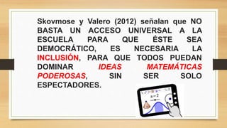 Skovmose y Valero (2012) señalan que NO
BASTA UN ACCESO UNIVERSAL A LA
ESCUELA PARA QUE ÉSTE SEA
DEMOCRÁTICO, ES NECESARIA LA
INCLUSIÓN, PARA QUE TODOS PUEDAN
DOMINAR IDEAS MATEMÁTICAS
PODEROSAS, SIN SER SOLO
ESPECTADORES.
 