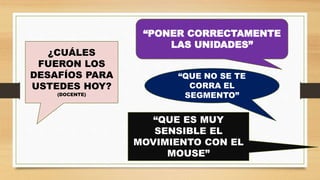 ¿CUÁLES
FUERON LOS
DESAFÍOS PARA
USTEDES HOY?
(DOCENTE)
“PONER CORRECTAMENTE
LAS UNIDADES”
“QUE NO SE TE
CORRA EL
SEGMENTO”
“QUE ES MUY
SENSIBLE EL
MOVIMIENTO CON EL
MOUSE”
 