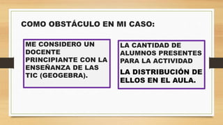 COMO OBSTÁCULO EN MI CASO:
ME CONSIDERO UN
DOCENTE
PRINCIPIANTE CON LA
ENSEÑANZA DE LAS
TIC (GEOGEBRA).
LA CANTIDAD DE
ALUMNOS PRESENTES
PARA LA ACTIVIDAD
LA DISTRIBUCIÓN DE
ELLOS EN EL AULA.
 
