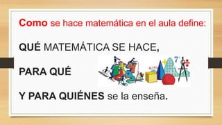 Como se hace matemática en el aula define:
QUÉ MATEMÁTICA SE HACE,
PARA QUÉ
Y PARA QUIÉNES se la enseña.
 