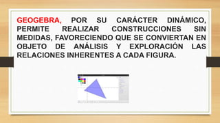 GEOGEBRA, POR SU CARÁCTER DINÁMICO,
PERMITE REALIZAR CONSTRUCCIONES SIN
MEDIDAS, FAVORECIENDO QUE SE CONVIERTAN EN
OBJETO DE ANÁLISIS Y EXPLORACIÓN LAS
RELACIONES INHERENTES A CADA FIGURA.
 