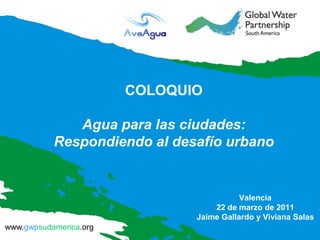 COLOQUIO

              Agua para las ciudades:
           Respondiendo al desafío urbano


                                          Valencia
                                   22 de marzo de 2011
                               Jaime Gallardo y Viviana Salas
www.gwpsudamerica.org
 