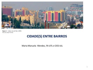 CIDADE(S) ENTRE BAIRROS

Maria Manuela Mendes, FA-UTL e CIES-IUL




                                          1
 