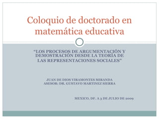 Coloquio de doctorado en
 matemática educativa

 “LOS PROCESOS DE ARGUMENTACIÓN Y
  DEMOSTRACIÓN DESDE LA TEORÍA DE
   LAS REPRESENTACIONES SOCIALES”



     JUAN DE DIOS VIRAMONTES MIRANDA
    ASESOR: DR. GUSTAVO MARTINEZ SIERRA



                   MEXICO, DF. A 3 DE JULIO DE 2009
 