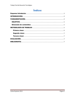 Trabajo Final de Educación Tecnológica.



                                                            Índice:
Esquema Introductor ............................................................................................................... 3

INTRODUCCIÓN: ........................................................................................................................ 4

FUNDAMENTACIÓN: ................................................................................................................. 4

   OBJETIVO:................................................................................................................................. 5

   Dimensión de contenidos: ................................................................................................ 5

METODOLOGÍA DE TRABAJO: ............................................................................................ 5

      Primera clase: ..................................................................................................................... 6

      Segunda clase:.................................................................................................................... 7

      Tercera clase: ..................................................................................................................... 7

EVALUACIÓN: .............................................................................................................................. 7

BIBLOGRAFÍA: ............................................................................................................................. 7




Celina Espósito 2012                                                                                                              Página 2
 