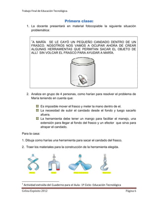 Trabajo Final de Educación Tecnológica.


                                    Primera clase:
      1. La docente presentará en material fotocopiable la siguiente situación
         problemática:


         1
          A MARÍA SE LE CAYÓ UN PEQUEÑO CANDADO DENTRO DE UN
         FRASCO. NOSOTROS NOS VAMOS A OCUPAR AHORA DE CREAR
         ALGUNAS HERRAMIENTAS QUE PERMITAN SACAR EL OBJETO DE
         ALLÍ SIN VOLCAR EL FRASCO PARA AYUDAR A MARÍA.




      2. Analiza en grupo de 4 personas, como harían para resolver el problema de
         María teniendo en cuenta que:

                 Es imposible mover el frasco y meter la mano dentro de el.
                 La necesidad de subir el candado desde el fondo y luego sacarlo
                 afuera.
                 La herramienta debe tener un mango para facilitar el manejo, una
                 extensión para llegar al fondo del frasco y un efector que sirva para
                 atrapar el candado.

Para la casa:

1. Dibuja como harías una herramienta para sacar el candado del frasco.

2. Traer los materiales para la construcción de la herramienta elegida.




1
    Actividad extraída del Cuaderno para el Aula- 1º Ciclo- Educación Tecnológica
Celina Espósito 2012                                                                Página 6
 