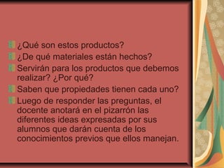 ¿Qué son estos productos?
¿De qué materiales están hechos?
Servirán para los productos que debemos
realizar? ¿Por qué?
Saben que propiedades tienen cada uno?
Luego de responder las preguntas, el
docente anotará en el pizarrón las
diferentes ideas expresadas por sus
alumnos que darán cuenta de los
conocimientos previos que ellos manejan.
 