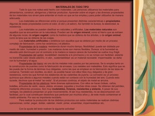 MATERIALES DE TODO TIPO
Todo lo que nos rodea está hecho con materiales. Las personas utilizamos los materiales para
alimentarnos, construir, abrigarnos y fabricar productos .Aprender sobre el origen y las diversas propiedades
de los materiales nos sirven para entender el modo en que se los emplea y para poder utilizarlos de manera
adecuada.
Los materiales se diferencian entre sí porque presentan distintas características o propiedades.
Algunas de estas propiedades (como el color, el olor y el sabor). Así también la dureza, la elasticidad, la
resistencia.
Los materiales se pueden clasificar en naturales y artificiales. Los materiales naturales son
aquellos que se encuentran en la naturaleza. Pueden ser de origen mineral, como el hierro que se extraen
de algunas rocas; de origen vegetal, como la madera que se obtiene de los árboles, o de origen animal,
como la lana que se obtiene de las ovejas.
Los materiales artificiales o sintéticos son aquellos que se obtiene por medio de un proceso
complejo de fabricación, como los cerámicos y el plástico.
Propiedades de la madera: resistencia duran mucho tiempo, flexibilidad: puede ser doblada por
medio de calor, humedad o presión. Las maderas duras son menos flexibles. Dureza: si la humedad es
elevada está disminuyen por el contrario si la madera si reseca carece de humedad se vuelve muy frágil.
Propiedades del cartón: durabilidad: resistente a lo pinchazos y no se rompe con facilidad, aislante
no transmite calor desde adentro, ni olor., sustentabilidad: es un material reciclable impermeable: se daña
con la humedad y el agua.
Propiedades del hierro: es uno de los metales más usados por las personas. Se lo emplea tanto en
la construcción de puentes como la fabricación de envases. Los metales son maleables. Esto significa que se
les puede dar la forma de láminas muy delgadas, como las que se emplean en la fabricación de las latas de
conserva. También son dúctiles, es decir, es posible hacer con ellos hilos muy delgados y de gran
resistencia, como los que forman los eslabones de las cadenitas de joyería. La corrosión es un proceso
químicos que afecta a algunos metales cuando están en contacto con la humedad del aire. Cuando esto
sucede, decimos que el metal “se oxida”. Si el proceso continúa, el objeto de metal se arruina.
Propiedades de los plásticos: tiene diversas aplicaciones. Con ellos se hacen bolsas, caños,
botellas, artículos de vestir, vasos, platos, envases, juguetes y muchas otras cosas. Se obtienen del petróleo,
mediante diferentes procesos. Son muy modelables, livianos, resistentes y aislante. A pesar de sus
ventajas, los plásticos presentan un gran inconveniente. Al ser muy resistentes, no se descomponen con
facilidad, por lo cual constituyen desechos que perduran por muchos años y, de este modo contaminan el
medio ambiente. Por eso es importante reciclarlo.
Para realizar la producción de los distintos productos con estos materiales se realizan distintas
operaciones, cortar, pegar, doblar, calentar, medir, pintar, ensamblar, impermeabilizar etc.
.
Con la ayuda del texto realicen la siguiente actividad
 