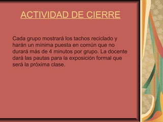 ACTIVIDAD DE CIERRE
Cada grupo mostrará los tachos reciclado y
harán un mínima puesta en común que no
durará más de 4 minutos por grupo. La docente
dará las pautas para la exposición formal que
será la próxima clase.
 