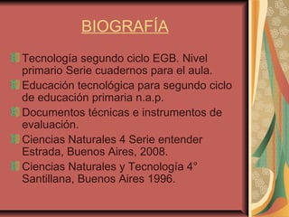 BIOGRAFÍA
Tecnología segundo ciclo EGB. Nivel
primario Serie cuadernos para el aula.
Educación tecnológica para segundo ciclo
de educación primaria n.a.p.
Documentos técnicas e instrumentos de
evaluación.
Ciencias Naturales 4 Serie entender
Estrada, Buenos Aires, 2008.
Ciencias Naturales y Tecnología 4°
Santillana, Buenos Aires 1996.
 