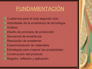 FUNDAMENTACIÓN
Cuadernos para el aula segundo ciclo
Actividades de la enseñanza de tecnología.
Análisis
Diseño de procesos de producción
Secuencia de enseñanza
Resolución de problemas
Experimentación de materiales
Estrategias para mejorar las propiedades
Construcción del producto
Registro, reflexión y aplicación
 