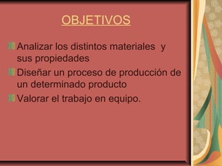OBJETIVOS
Analizar los distintos materiales y
sus propiedades
Diseñar un proceso de producción de
un determinado producto
Valorar el trabajo en equipo.
 
